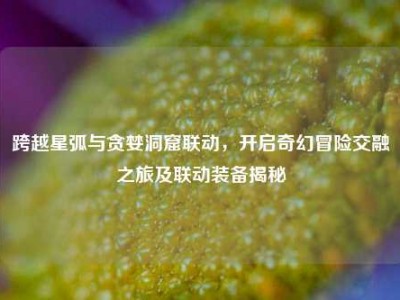 跨越星弧与贪婪洞窟联动，开启奇幻冒险交融之旅及联动装备揭秘