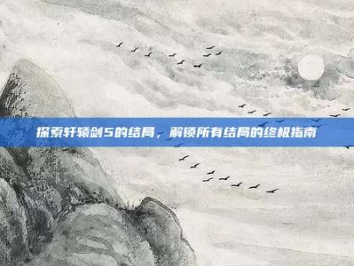 探索轩辕剑5的结局，解锁所有结局的终极指南