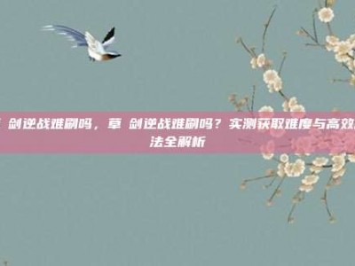 草薙剑逆战难刷吗，草薙剑逆战难刷吗？实测获取难度与高效刷法全解析