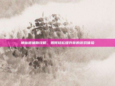 神仙道辅助攻略，如何轻松提升你的游戏体验