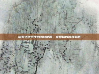 探索绝地求生的多样地图，掌握你的游戏策略
