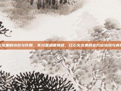红心火龙果的功效与作用，不只是通便神器，红心火龙果的全方位功效与食用攻略