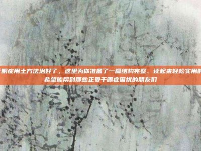 我的干眼症用土方法治好了，这里为你准备了一篇结构完整、读起来轻松实用的文章，希望能帮到那些正受干眼症困扰的朋友们