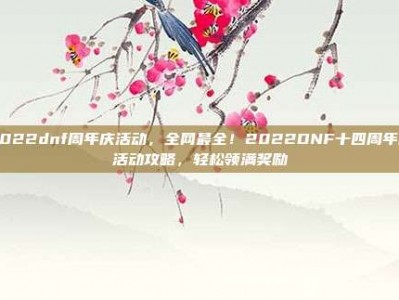2022dnf周年庆活动，全网最全！2022DNF十四周年庆活动攻略，轻松领满奖励