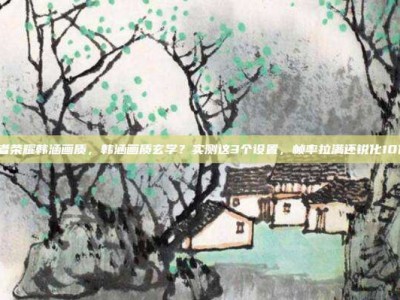 王者荣耀韩涵画质，韩涵画质玄学？实测这3个设置，帧率拉满还锐化10倍！