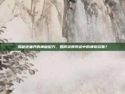 揭秘还童丹的神秘配方，如何获得传说中的神奇药物？