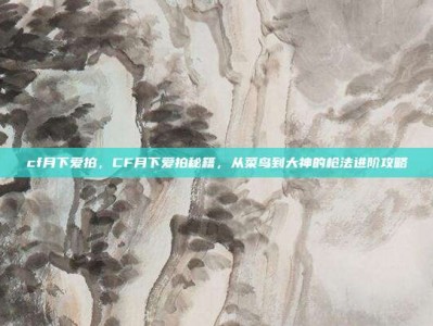 cf月下爱拍，CF月下爱拍秘籍，从菜鸟到大神的枪法进阶攻略
