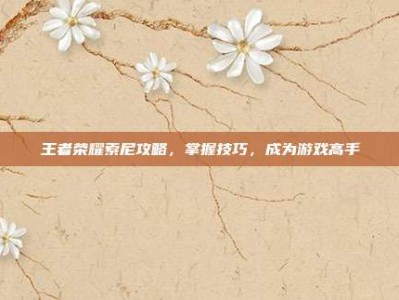 王者荣耀索尼攻略，掌握技巧，成为游戏高手