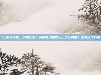 lol三国孙尚香，双厨狂喜！英雄联盟也能玩三国孙尚香？这波操作我服了