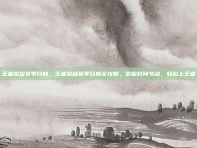 王者荣耀赛季日期，王者荣耀赛季日期全攻略，掌握时间节点，轻松上王者