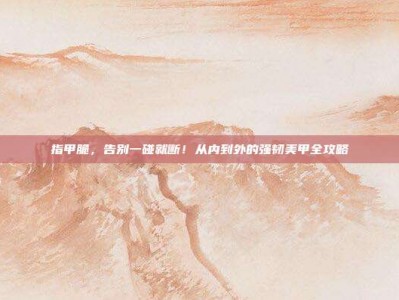 指甲脆，告别一碰就断！从内到外的强韧美甲全攻略