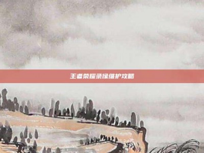 王者荣耀录像维护攻略