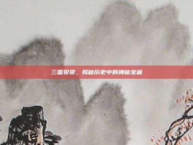 三国贝贝，揭秘历史中的神秘宝藏