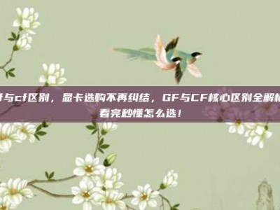 gf与cf区别，显卡选购不再纠结，GF与CF核心区别全解析，看完秒懂怎么选！