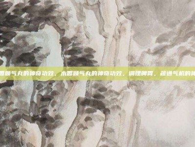 木香顺气丸的神奇功效，木香顺气丸的神奇功效，调理脾胃，疏通气机的神药
