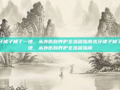 虎牙裙子掉了一地，从外伤到养护全流程指南虎牙裙子掉了一地，从外伤到养护全流程指南