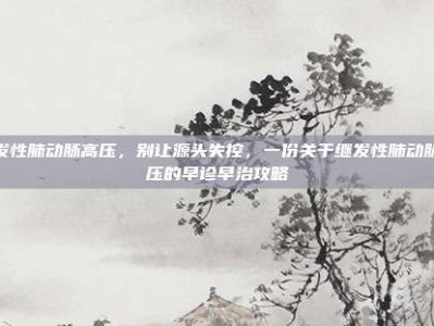继发性肺动脉高压，别让源头失控，一份关于继发性肺动脉高压的早诊早治攻略