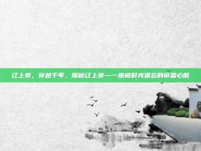 辽上京，穿越千年，探秘辽上京—一座被时光遗忘的帝国心脏