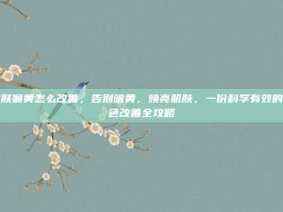皮肤偏黄怎么改善，告别暗黄，焕亮肌肤，一份科学有效的肤色改善全攻略