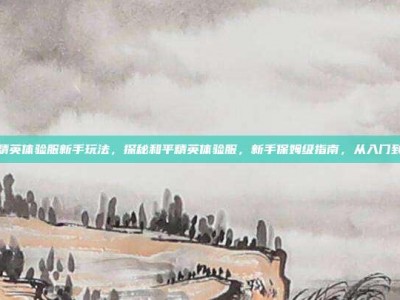 和平精英体验服新手玩法，探秘和平精英体验服，新手保姆级指南，从入门到精通