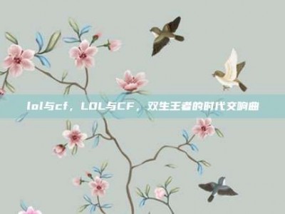 lol与cf，LOL与CF，双生王者的时代交响曲