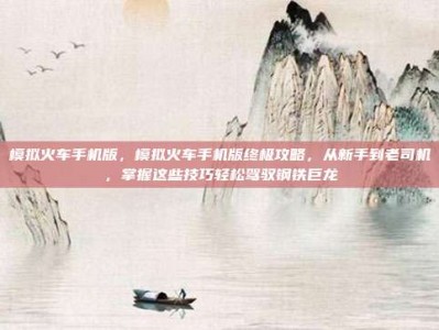 模拟火车手机版，模拟火车手机版终极攻略，从新手到老司机，掌握这些技巧轻松驾驭钢铁巨龙