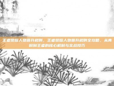 王者荣耀人物晋升规则，王者荣耀人物晋升规则全攻略，从青铜到王者的核心机制与实战技巧