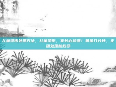 儿童烫伤处理方法，儿童烫伤，家长必修课！黄金几分钟，正确处理能救命