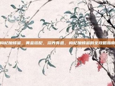 枸杞加蜂蜜，黄金搭配，滋养有道，枸杞加蜂蜜的全攻略指南