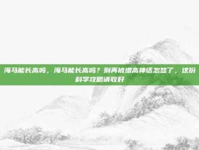 海马能长高吗，海马能长高吗？别再被增高神话忽悠了，这份科学攻略请收好