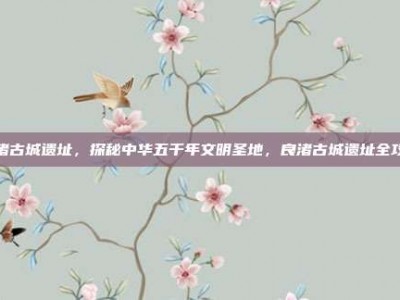 良渚古城遗址，探秘中华五千年文明圣地，良渚古城遗址全攻略