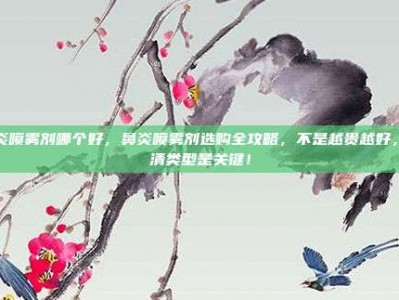 鼻炎喷雾剂哪个好，鼻炎喷雾剂选购全攻略，不是越贵越好，分清类型是关键！