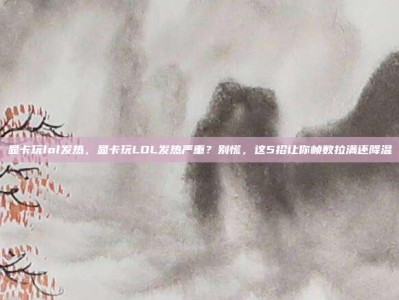 显卡玩lol发热，显卡玩LOL发热严重？别慌，这5招让你帧数拉满还降温
