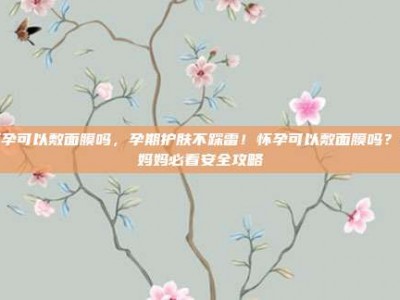 怀孕可以敷面膜吗，孕期护肤不踩雷！怀孕可以敷面膜吗？准妈妈必看安全攻略