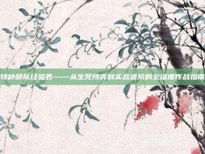 特种部队经验表——从生死博弈到实战进阶的全维度作战指南