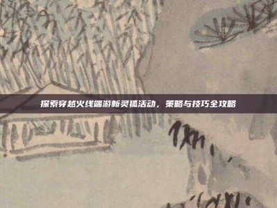 探索穿越火线端游新灵狐活动，策略与技巧全攻略