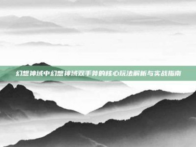 幻想神域中幻想神域双手斧的核心玩法解析与实战指南