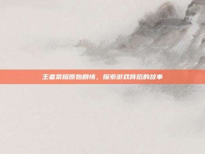 王者荣耀原始剧情，探索游戏背后的故事