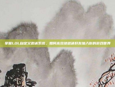 掌握LOL自定义邀请系统，如何高效地邀请好友加入你的游戏世界