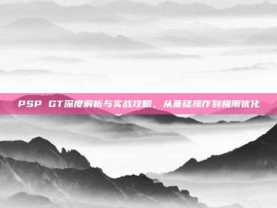 PSP GT深度解析与实战攻略，从基础操作到极限优化