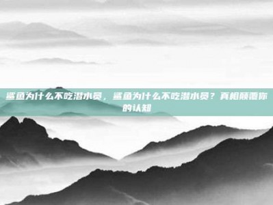 鲨鱼为什么不吃潜水员，鲨鱼为什么不吃潜水员？真相颠覆你的认知