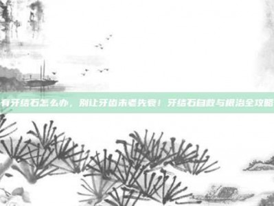 有牙结石怎么办，别让牙齿未老先衰！牙结石自救与根治全攻略