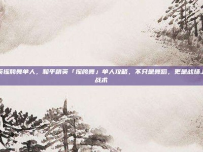 和平精英摇胯舞单人，和平精英「摇胯舞」单人攻略，不只是舞蹈，更是战场上的心理战术