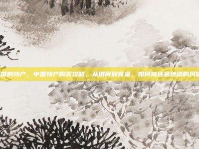 中国的特产，中国特产购买攻略，从田间到餐桌，如何挑选最地道的风味？