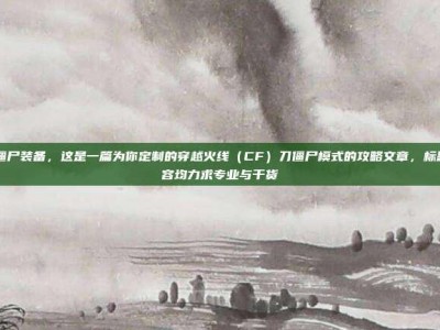 cf刀僵尸装备，这是一篇为你定制的穿越火线（CF）刀僵尸模式的攻略文章，标题和内容均力求专业与干货