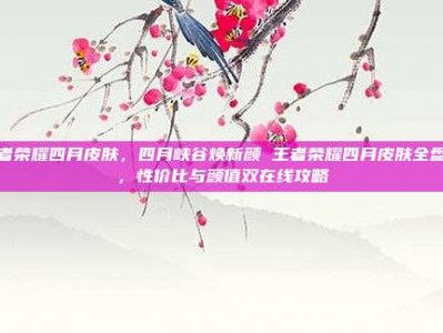 王者荣耀四月皮肤，四月峡谷焕新颜 王者荣耀四月皮肤全盘点，性价比与颜值双在线攻略