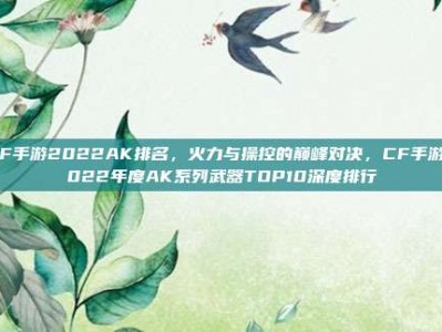 CF手游2022AK排名，火力与操控的巅峰对决，CF手游2022年度AK系列武器TOP10深度排行