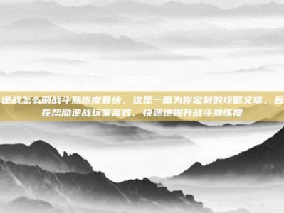 逆战怎么刷战斗熟练度最快，这是一篇为你定制的攻略文章，旨在帮助逆战玩家高效、快速地提升战斗熟练度