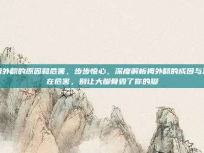 拇外翻的原因和危害，步步惊心，深度解析拇外翻的成因与潜在危害，别让大脚骨毁了你的脚