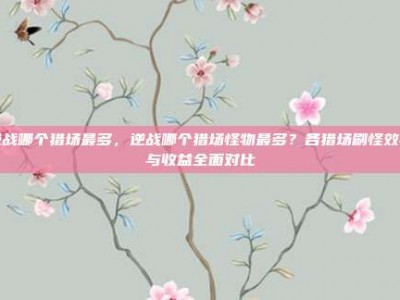 逆战哪个猎场最多，逆战哪个猎场怪物最多？各猎场刷怪效率与收益全面对比